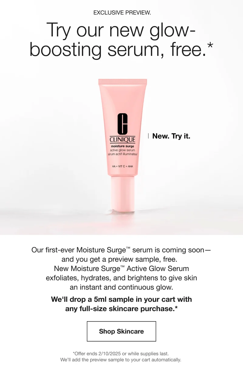 EXCLUSIVE PREVIEW. Try our new glow-boosting serum, free.* New. Try it. Our first-ever moisture Surge™ serum is coming soon–and you get a preview sample, free. New moisture Surge™  Active Glow Serum exfoliates, hydrates, and brightens to give skin an instant and continuous glow. We’ll drop a 5ml sample in your cart with any full-size skincare purchase.* Shop Skincare | *Offer ends 2/10/2025 or while supplies last. We’ll add the preview sample to your cart automatically.