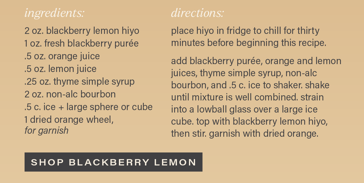 INGREDIENTS: 2 oz. blackberry lemon hiyo; 1 oz. blackberry puree; 5 oz. orange juice; .5 oz. lemon juice; .25 oz. thyme simple syrup; 2 oz. non-alc bourbon; .5 c. ice + large sphere or cube; 1 dried orange wheel, for garnish. DIRECTIONS: place hiyo in fridge to chill for thirty minutes before beginning this recipe. add blackberry puree, orange and lemon juices, thyme simple syrup, non-alc bourbon, and .5 c. ice into shaker. shake gently until mixture is well combined. strain into a lowball glass over a large ice cube, then stir. garnish with dried orange. [SHOP BLACKBERRY LEMON]