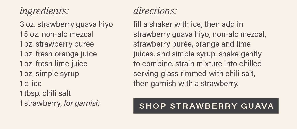 INGREDIENTS: 3 oz. strawberry guava hiyo; 1.5 oz. non-alc mezcal; 1 oz. strawberry puree; 1 oz. fresh orange juice; 1 oz. fresh lime juice; 1 oz. simple syrup; 1 c. ice; 1 tbsp. chili salt; 1 strawberry, for garnish. DIRECTIONS: fill a shaker with ice, then add in strawberry guava hiyo, non-alc mezcal, strawberry puree, orange and lime juices, and simple syrup. shake gently to combine. strain mixture into chilled serving glass rimmed with chili salt, then garnish with a strawberry. [SHOP STRAWBERRY GUAVA]