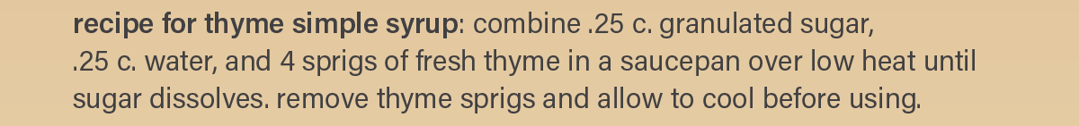 for thyme simple syrup: combine .25 c. granulated sugar, .25 c. water, and 4 sprigs of fresh thyme in a saucepan over low heat until sugar dissolves. remove thyme sprigs and allow to cool before using.