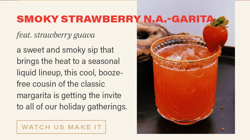 SMOKY STRAWBERRY N.A.-GARITA (feat. strawberry guava): a sweet and smoky sip that brings the heat to a seasonal liquid lineup, this cool, booze-free cousin of the classic margarita is getting the invite to all of our holiday gatherings. [WATCH US MAKE IT]