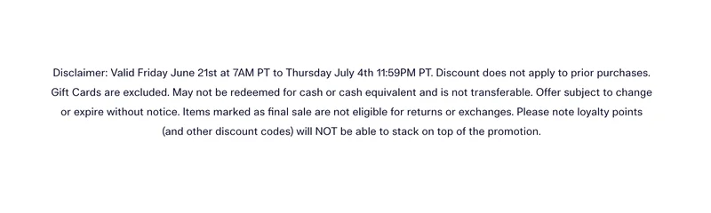 Disclaimer: Valid Friday June 21st at 7AM PT to Thursday July 4th 11:59PM PT. Discount does not apply to prior purchases. Gift Cards are excluded. May not be redeemed for cash or cash equivalent and is not transferable. Offer subject to change or expire without notice. Items marked as final sale are not eligible for returns or exchanges. Please note loyalty points (and other discount codes) will NOT be able to stack on top of the promotion.