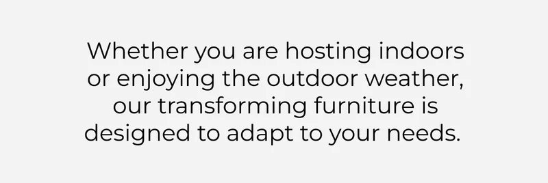 Whether you are hosting indoors or enjoying the outdoor weather, our transforming furniture is designed to adapt to your needs.