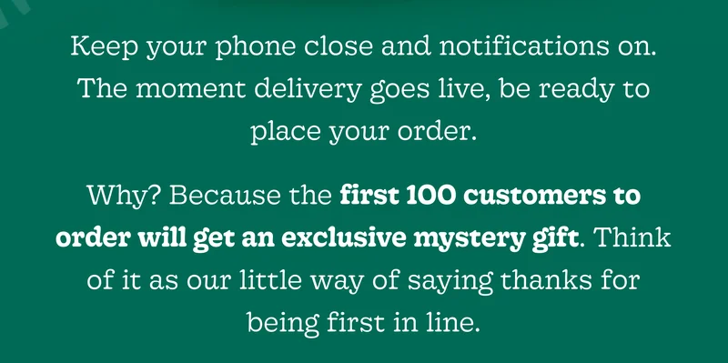 Keep Your Phone Close and Notifications On. the Moment Delivery Goes Live, Be Ready to Place Your Order.  Why? Because the First 100 Customers to Order Will Get an Exclusive Mystery Gift. Think of It as Our Little Way of Saying Thanks for Being First in Line.