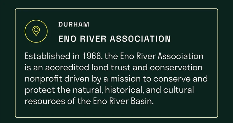 Established in 1966, the Eno River Association is an accredited land trust and conservation nonprofit focused on conserving and protecting the natural, historical, and cultural resources of the Eno River Basin