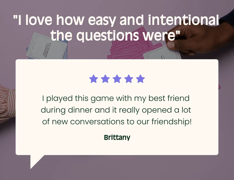 I love how easy and intentional the questions werenbsp; I played this game with my best friend during dinner and it really opened a lot of new conversations to our friendship! Brittany