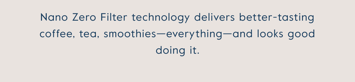 Nano Zero Filter technology delivers better-tasting coffee, tea, smoothies—everything—and looks good doing it.