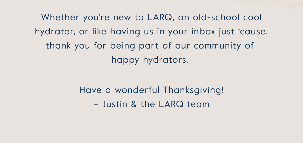 Whether you’re new to LARQ, an old-school cool hydrator, or like having us in your inbox just ‘cause, thank you for being part of our community of  happy hydrators.&nbsp; Have a wonderful Thanksgiving!  – Justin & the LARQ team