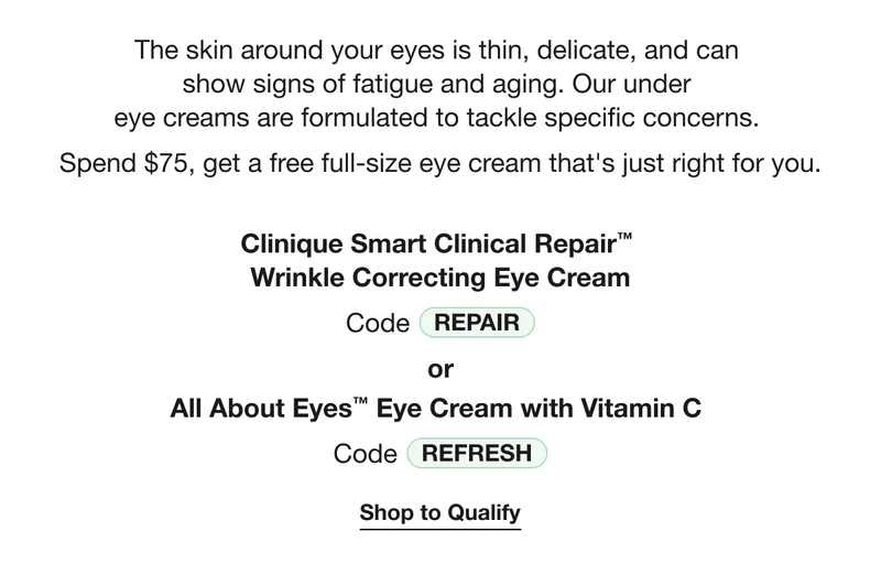 The skin around your eyes is thin, delicate, and can  show signs of fatigue and aging. Our under  eye creams are formulated to tackle specific concerns.  Spend $75, get a free full-size eye cream that's just right for you. | Clinique Smart Clinical Repair™  Wrinkle Correcting Eye Cream | Code REPAIR | or | All About Eyes™ Eye Cream with Vitamin C  | Code discount code | Shop to Qualify