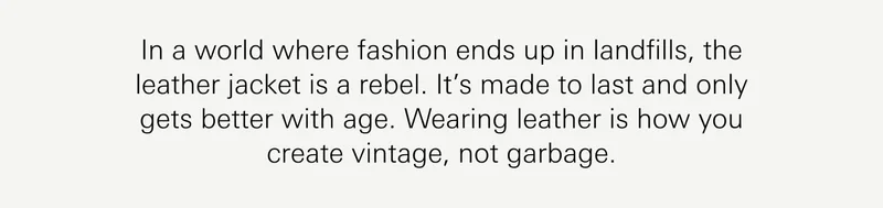 In a world where fashion ends up in landfills, the leather jacket is a rebel. It’s made to last and only gets better with age. Wearing leather is how you create vintage, not garbage.