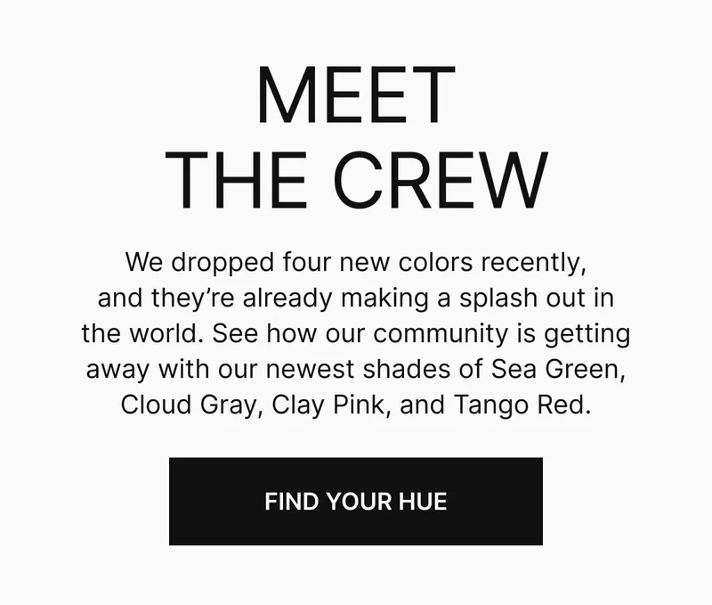 Meet the crew. We dropped four new colors recently, and they’re already making a splash out in the world. See how our community is getting away with our newest shades of Sea Green, Cloud Gray, Clay Pink, and Tango Red. Find your hue