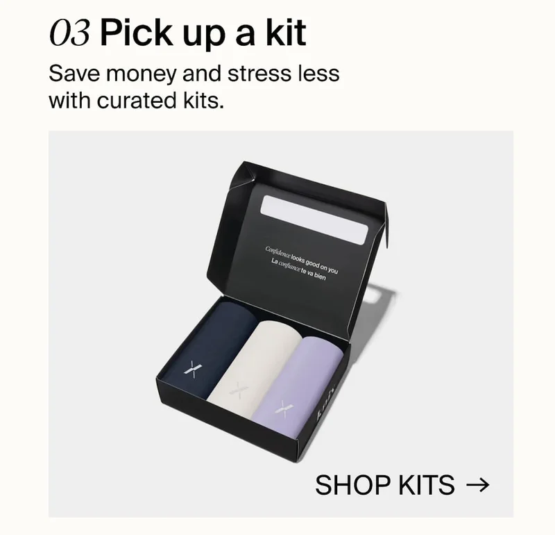 03 Pick up a kit. Save money and stress less with curated kits. SHOP KITS →