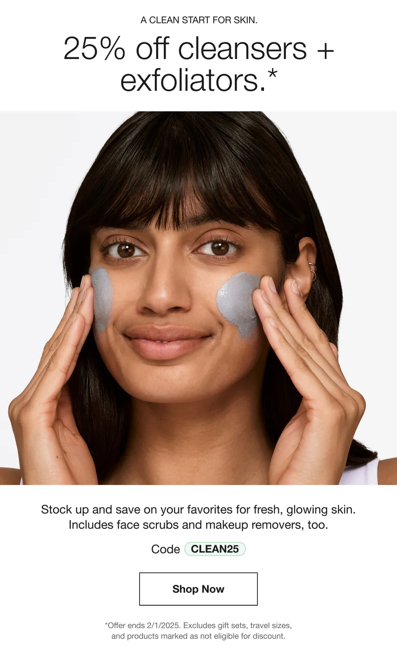 A CLEAN START FOR SKIN. 25% off cleansers + exfoliators.* Stock up and save on your favorites for fresh, glowing skin. Includes face scrubs and makeup removers, too. Code discount code | Shop Now | *Offer ends 2/1/2025. Excludes gift sets, travel sizes, and products marked as not eligible for discount.