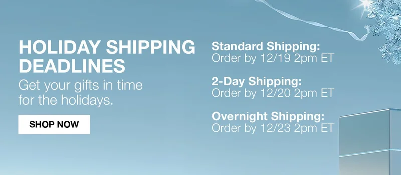 HOLIDAY SHIPPING DEADLINES | GET YOUR GIFTS IN TIME FOR THE HOLIDAYS | STANDARD SHIPPING ORDER BY 12/19 2PM ET | 2DAY SHIPPING ORDER BY 12/20 2PM ET | OVERNIGHT SHIPPING ORDER BY 12/23 2PM ET  | SHOP NOW