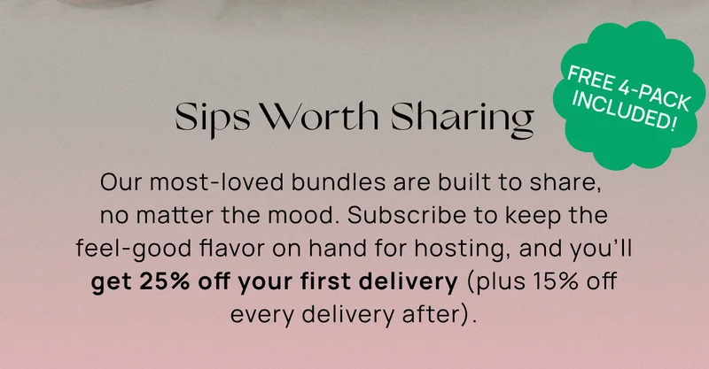 Sips Worth Sharing | Our most-loved bundles are built to share,  no matter the mood. Subscribe to keep the feel-good flavor on hand for hosting, and you’ll get 25% off your first delivery (plus 15% off every delivery after).