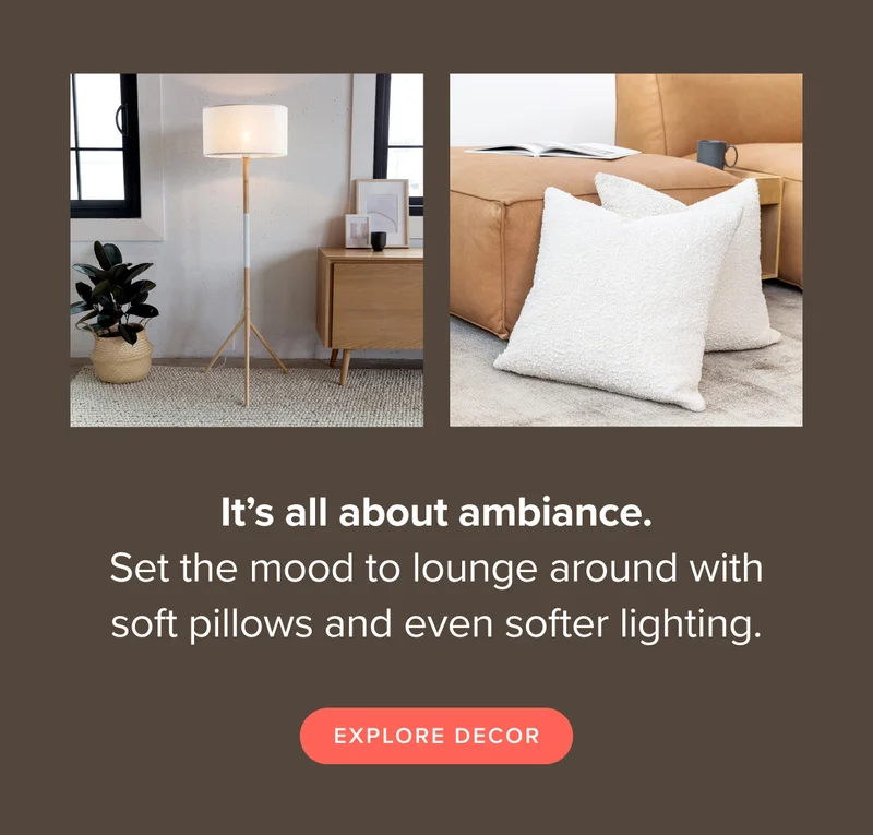 It’s all about ambiance. Set the mood to lounge around with soft cushions and even softer lighting. Explore decor.
