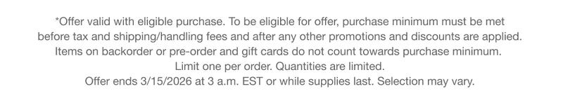 *Offer valid with eligible purchase. To be eligible for offer, purchase minimum must be met before tax and shipping/handling fees and after any other promotions and discounts are applied. Items on backorder or pre-order and gift cards do not count towards purchase minimum.Limit one per order. Quantities are limited. Offer ends 3/15/2026 at 3 a.m. EST or while supplies last. Selection may vary.