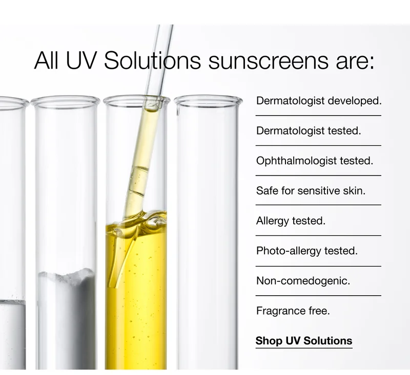 All UV Solutions sunscreens are:Dermatologist developed.|Dermatologist tested.|Ophthalmologist tested.|Safe for sensitive skin.Allergy tested.|Photo-allergy tested.|Non-comedogenic.|Fragrance free.|Shop UV Solutions