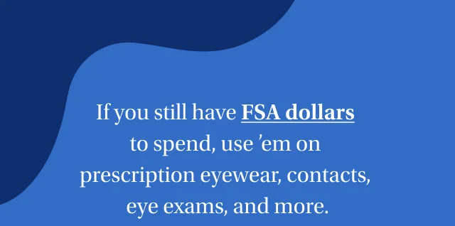 If you still have FSA dollars to spend, use ’em on prescription eyewear, contacts, eye exams, and more. | Shop now | Restrictions apply.