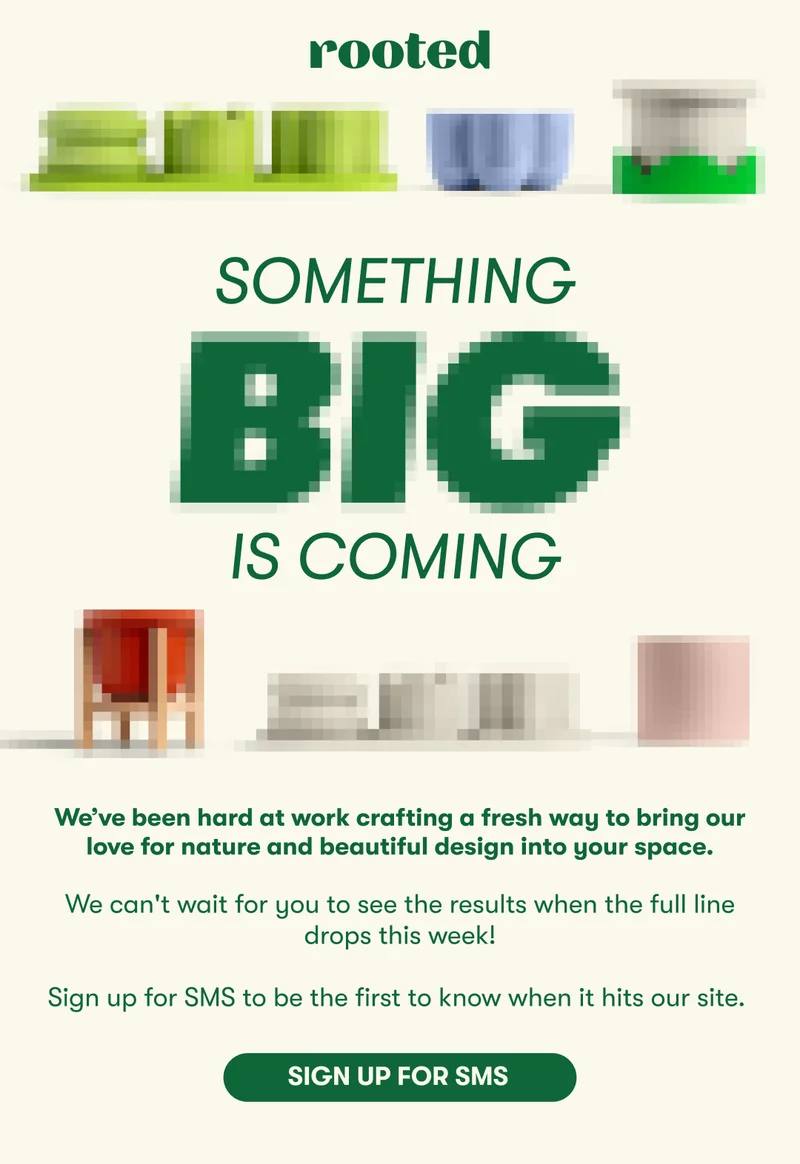 SOMETHING BIG IS COMING We’ve been hard at work crafting a fresh way to bring our love for nature and beautiful design into your space.   We can't wait for you to see the results when the full line drops tomorrow, 11/11.  Can't wait? Sign up for SMS to get access to the drop now.  [SIGN UP FOR SMS]