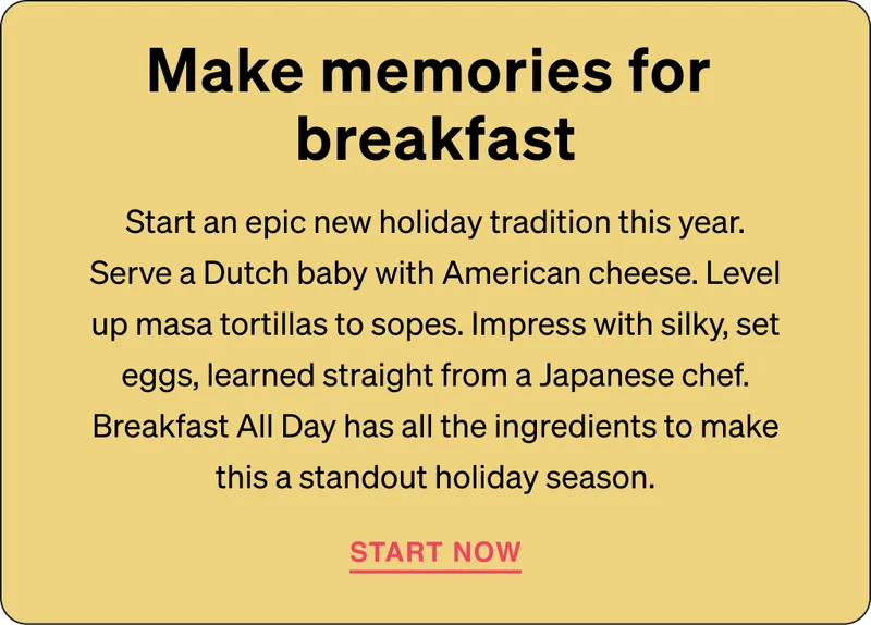 Make memories for breakfast: Start an epic new holiday tradition this year. Serve a Dutch baby with American cheese. Level up masa tortillas to sopes. Impress with silky, set eggs, learned straight from a Japanese chef. Breakfast All Day has all the ingredients to make this a standout holiday season.