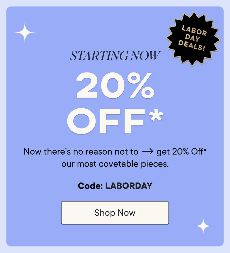 Starting Now! 20% off* labor day deals! Now there's no reason not to get 20% off* our most covetable pieces. Shop Now with code discount code.