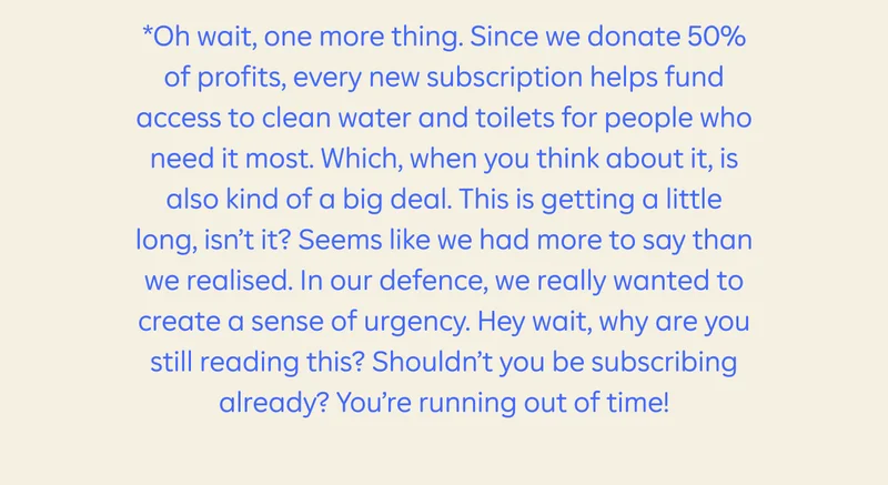 *Oh wait, one more thing. Since we donate 50% of profits, every new subscription helps fund access to clean water and toilets for people who need it most. Which, when you think about it, is also kind of a big deal. This is getting a little long, isn’t it? Seems like we had more to say than we realised. In our defence, we really wanted to create a sense of urgency. Hey wait, why are you still reading this? Shouldn’t you be subscribing already? You’re running out of time!