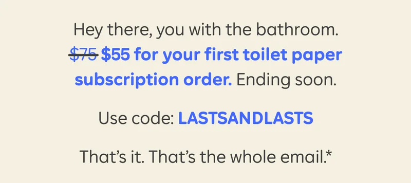 Hey there, you with the bathroom. $55 for your first toilet paper subscription order. Ending soon. Use code: LASTSANDLASTS. That’s it. That’s the whole email.*