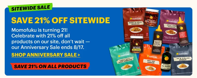 SAVE 21% OFF SITEWIDE  Momofuku is turning 21! Celebrate with 21% off all products on our site, don’t wait — our Anniversary Sale ends 8/17.  CTA: SHOP ANNIVERSARY SALE. SITEWIDE SALE. SAVE 21% ON ALL PRODUCTS