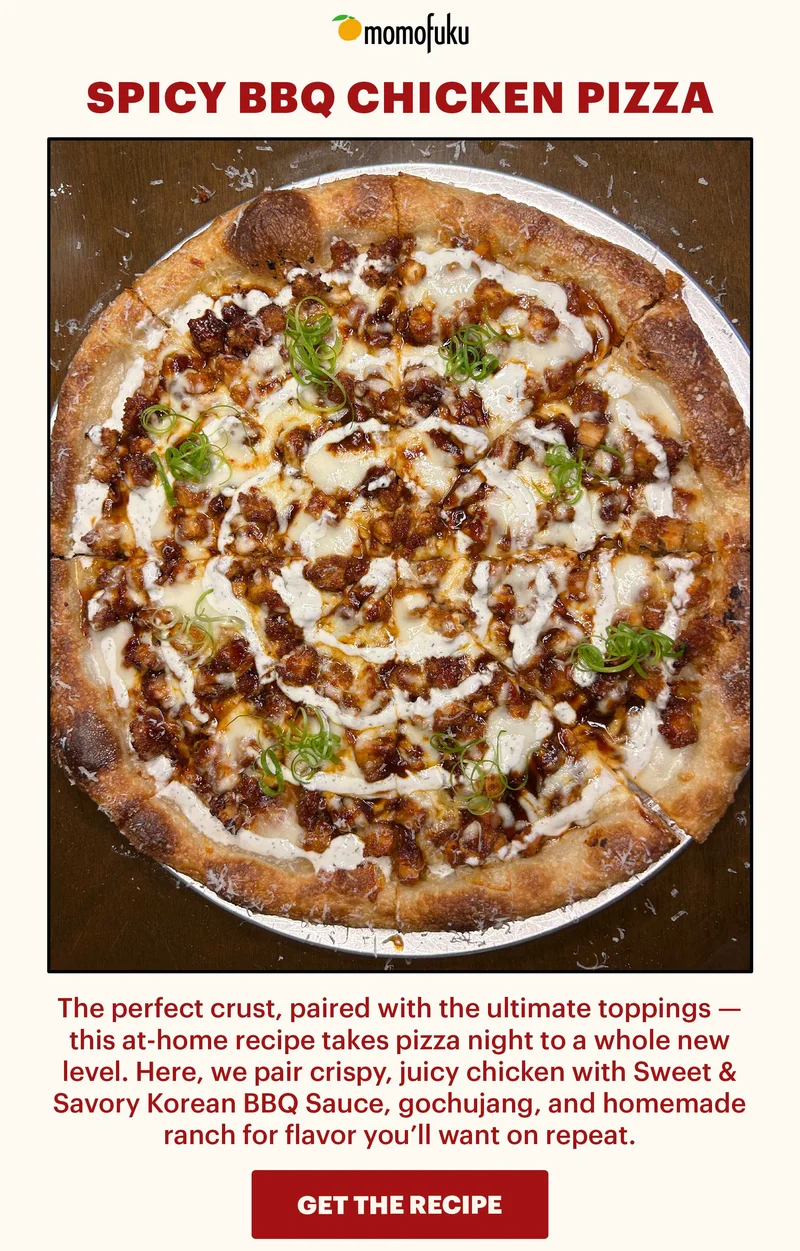 Header: Spicy BBQ Chicken Pizza  Sub-header: The perfect crust, paired with the ultimate toppings — this at-home recipe takes pizza night to a whole new level. Here, we pair crispy, juicy chicken with Sweet & Savory Korean BBQ Sauce, gochujang, and homemade ranch for flavor you’ll want on repeat.   CTA: GET THE RECIPE
