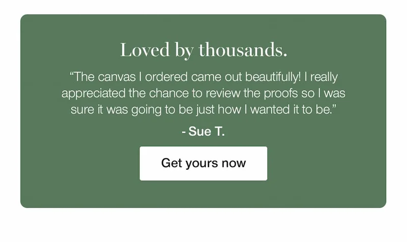 Loved by thousands. "The canvas I ordered came out beautifully! I really appreciated the chance to review the proofs so I was sure it was going to be just how I wanted it to be." - Sue. T. Get yours now.