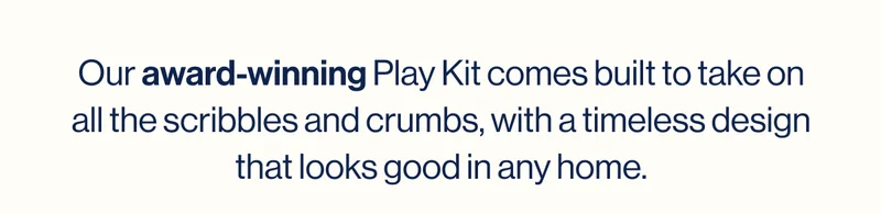Our award-winning Play Kit comes built to take on all the scribbles and crumbs, with a timeless design that looks good in any home.