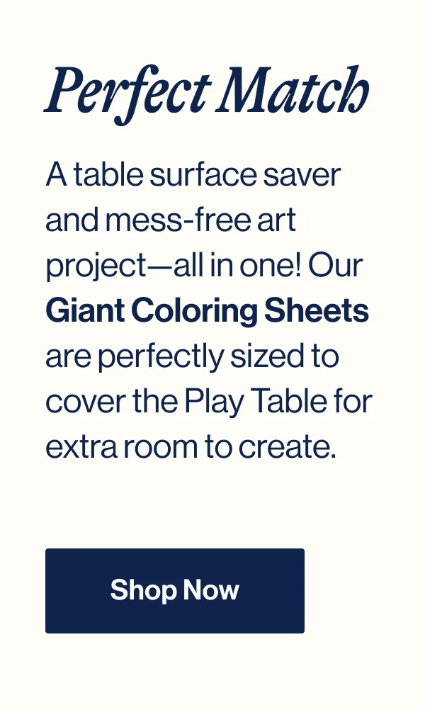 A table surface saver and mess-free art project—all in one! Our Giant Coloring Sheets are perfectly sized to cover the Play Table for extra room to create.