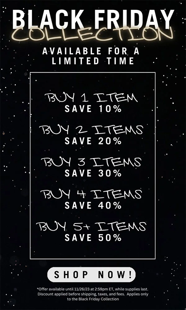 Black Friday Collection. Available for a limited time. Buy 1 item, Save 10%. Buy 2 items, Save 20%. Buy 3 items, Save 30%. Buy 4 items, Save 40%. Buy 5+ items, Save 50%. Shop now! *Offer available until 11/26/23 at 2:59pm ET, while supplies last. Discount applied before shipping, taxes, and fees. Applies only to the Black Friday Collection