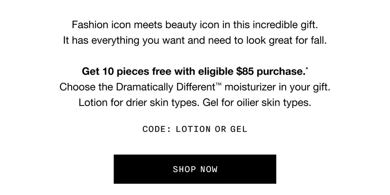 Fashion icon meets beauty icon in this incredible gift. It has everything you want and need to look great for fall. Get 10 pieces free with eligible $85 purchase.* Choose the Dramatically Different TM moisturizer in your gift. Lotion for drier skin types. Gel for oilier skin types. CODE: LOTION OR GEL | SHOP NOW