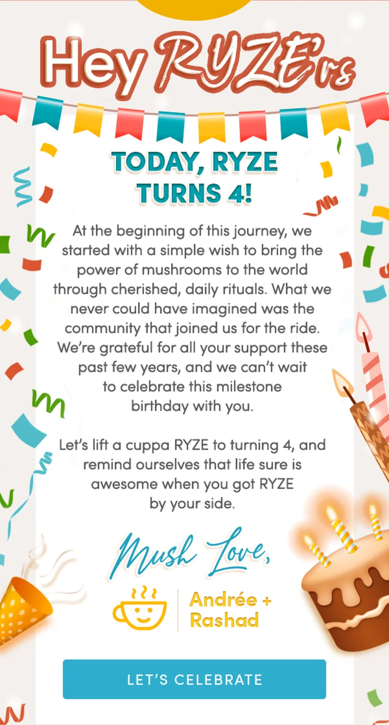 Hey RYZE’rs, | Today, RYZE turns 4! At the beginning of this journey, we started with a simple wish to bring the power of mushrooms to the world through cherished, daily rituals. What we never could have imagined was the community that joined us for the ride. We’re grateful for all your support these past few years, and we can’t wait to celebrate this milestone birthday with you.  Let’s lift a cuppa RYZE to turning 4, and remind ourselves that life sure is awesome when you got RYZE by your side.  Mush love,  Andrée & Rashad | Let's Celebrate