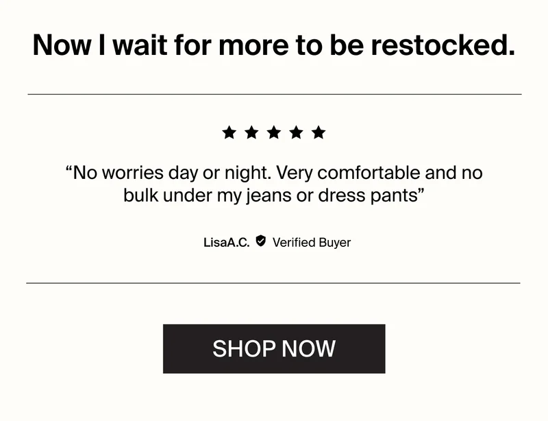 Now I wait for more to be restocked. "No worries day or night. Very comfortable and no bulk under my jeans for dress pants. SH(OP NOW.