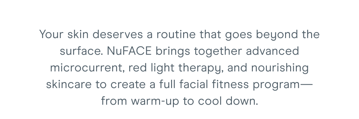 Your skin deserves a routine that goes beyond the surface. NuFACE brings together advanced microcurrent, red light therapy, and nourishing skincare to create a full facial fitness program—from warm-up to cool down.