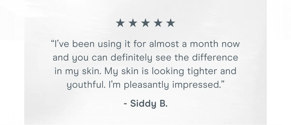 “It really works. I see results in only a week of using it.” - Beth M. | “I’ve been using it for almost a month now and you can definitely see the difference in my skin. My skin is looking tighter and youthful. I’m pleasantly impressed.” - Siddy B.