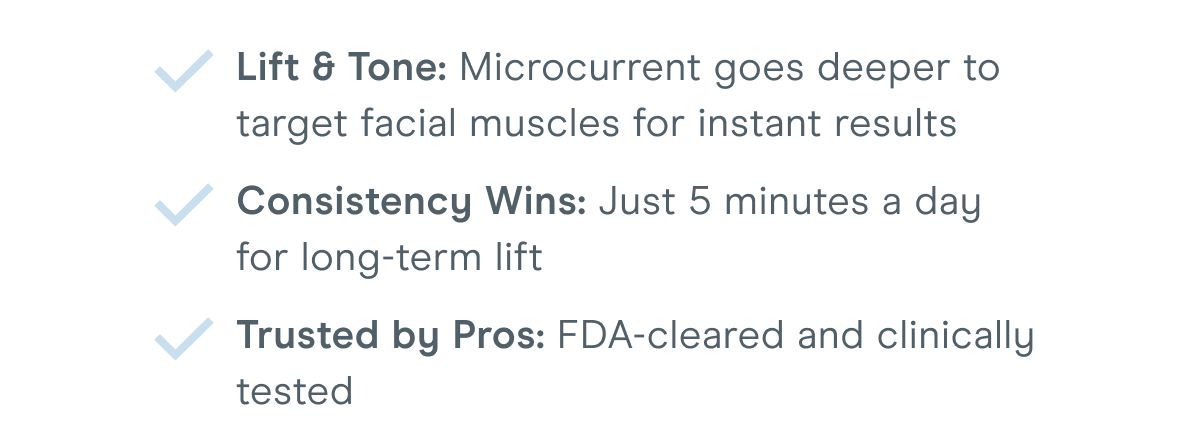 Lift & Tone: Microcurrent goes deeper to target facial muscles for instant results. Consistency Wins: Just 5 minutes a day for long-term lift. Trusted by Pros: FDA-cleared and clinically tested.