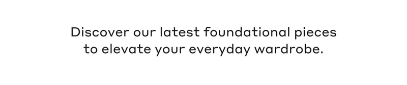Discover our latest foundational pieces to elevate your everyday wardrobe.