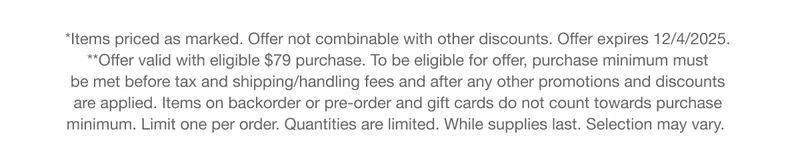 *Items priced as marked. Offer not combinable with other discounts. Offer expires 12/4/2025. **Offer valid with eligible $79 purchase. To be eligible for offer, purchase minimum must be met before tax and shipping/handling fees and after any other promotions and discounts are applied. Items on backorder or pre-order and gift cards do not count towards purchase minimum. Limit one per order. Quantities are limited. While supplies last. Selection may vary.
