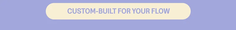 CUSTOM-BUILT FOR YOUR FLOW