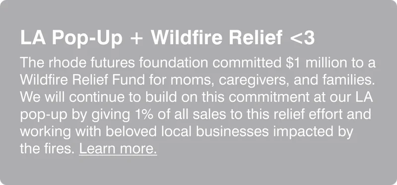 LA Pop-Up + Wildfire Relief <3: The rhode futures foundation committed $1 million to a Wildfire Relief Fund for moms, caregivers, and families. We will continue to build on this commitment at our LA pop-up by giving 1% of all sales to this relief effort and working with beloved local businesses impacted by the fires. Learn more.