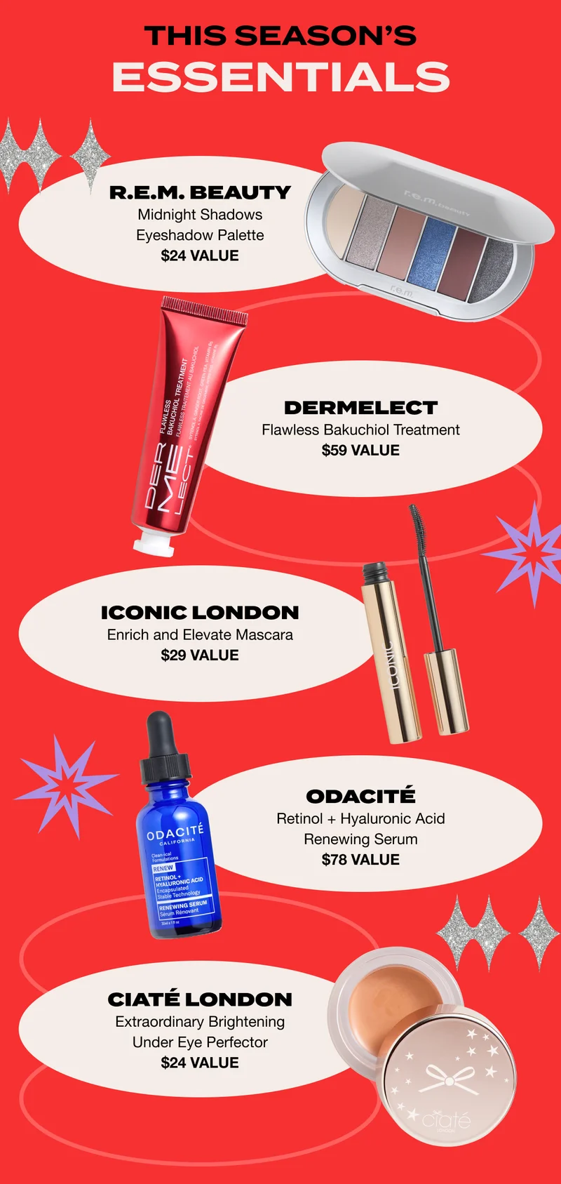 THIS SEASON’S ESSENTIALS: R.E.M. BEAUTY Midnight Shadows Eyeshadow Palette $24 VALUE / DERMELECT Flawless Bakuchiol Treatment $59 VALUE / ICONIC LONDON Enrich and Elevate Mascara $29 VALUE / Odacité Retinol + Hyaluronic Acid Renewing Serum $78 VALUE / Ciaté London Extraordinary Brightening Under Eye Perfector $24 VALUE