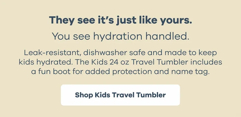 They see it's just like yours. You see hydration handled. Leak-resistant, dishwasher safe and made to keep kids hydrated. The Kids 24 oz Travel Tumbler includes a fun boot for added protection and name tag. | Shop Kids Travel Tumbler
