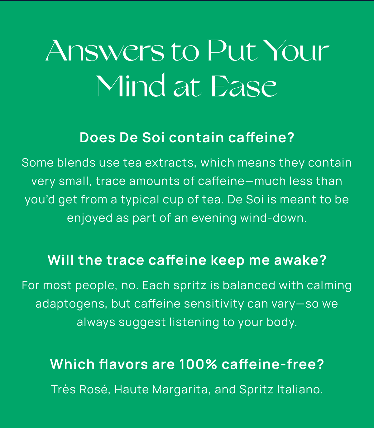 Answers to Put Your Mind at Ease | Does De Soi contain caffeine? Some blends use tea extracts, which means they contain very small, trace amounts of caffeine—much less than you’d get from a typical cup of tea. De Soi is meant to be enjoyed as part of an evening wind-down.  Will the trace caffeine keep me awake? For most people, no. Each spritz is balanced with calming adaptogens, but caffeine sensitivity can vary—so we always suggest listening to your body.  Which flavors are 100% caffeine-free? Très Rosé, Haute Margarita, and Spritz Italiano.