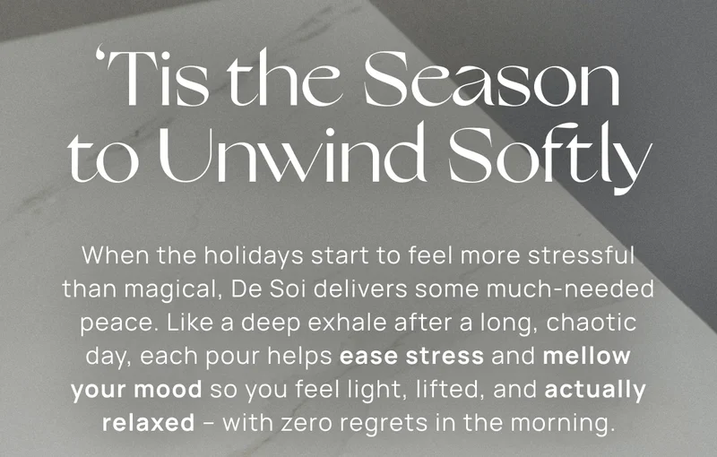 ‘Tis the Season to Unwind Softly | When the holidays start to feel more stressful than magical, De Soi delivers some much-needed peace. Like a deep exhale after a long, chaotic day, each pour helps ease stress and mellow your mood so you feel light, lifted, and actually relaxed – with zero regrets in the morning.