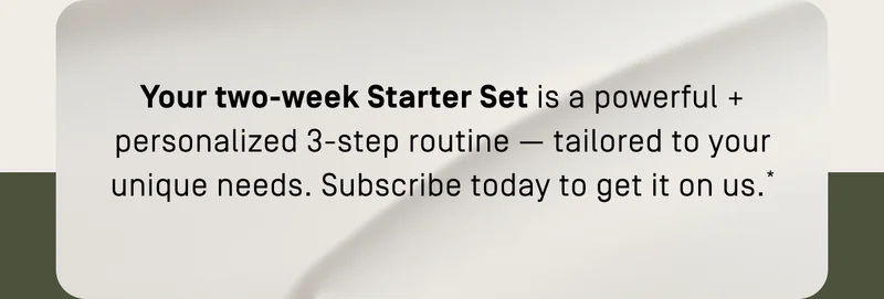 Your two-week Starter Set is a powerful + personalized 3 step routine
