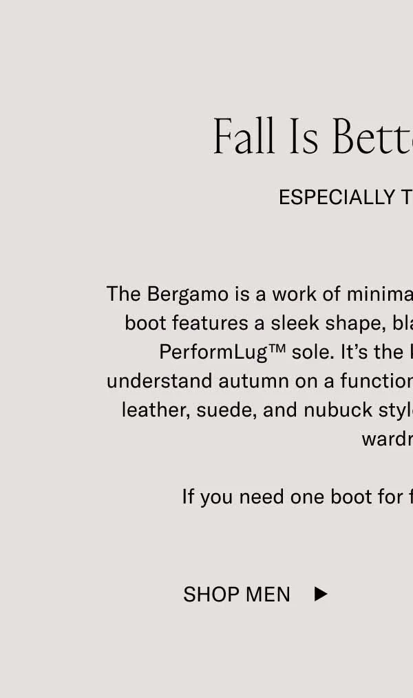 Fall is Better in Boots. Especially the Bergamo. The Bergamo is a work of minimalist art. This handcrafted lace-up boot features a sleek shape, blake stitching, and a grippy Koio PerformLug™ sole. It’s the kind of boot that shows you understand autumn on a functional and stylistic level. Available in leather, suede, and nubuck styles—it’ll fit effortlessly into your wardrobe. If you need one boot for fall, go with the Bergamo.